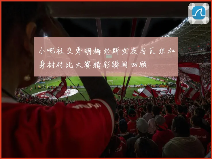 小吧社交秀胡梅尔斯女友与瓦尔加身材对比大赛精彩瞬间回顾