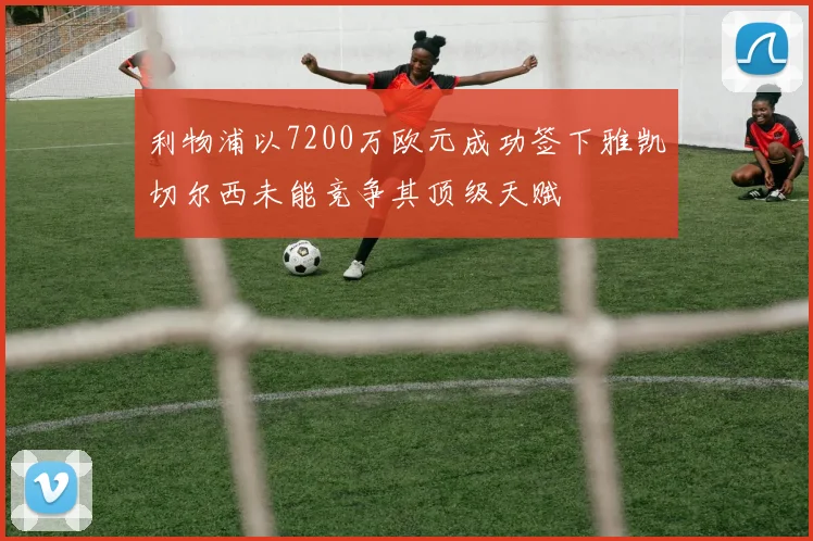 利物浦以7200万欧元成功签下雅凯切尔西未能竞争其顶级天赋