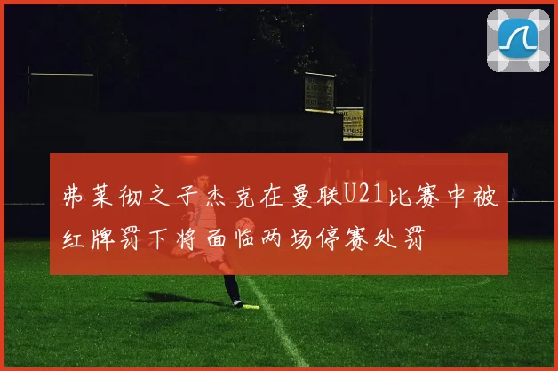 弗莱彻之子杰克在曼联U21比赛中被红牌罚下将面临两场停赛处罚