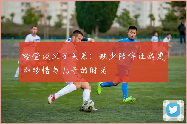 哈登谈父子关系：缺少陪伴让我更加珍惜与儿子的时光