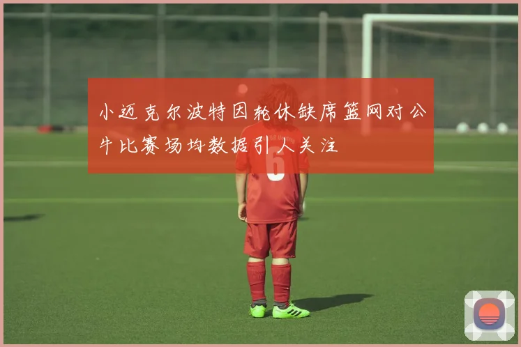 小迈克尔波特因轮休缺席篮网对公牛比赛场均数据引人关注