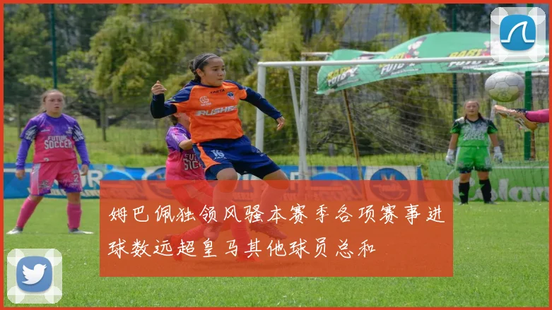 姆巴佩独领风骚本赛季各项赛事进球数远超皇马其他球员总和