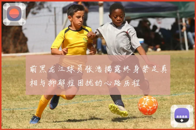前黑龙江球员张浩揭露终身禁足真相与抑郁症困扰的心路历程
