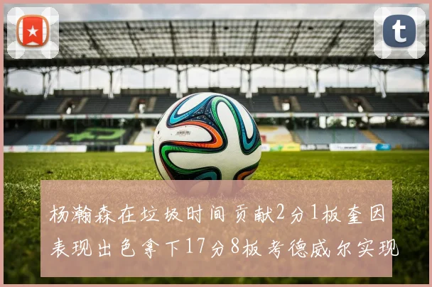 杨瀚森在垃圾时间贡献2分1板奎因表现出色拿下17分8板考德威尔实现双双14板转正