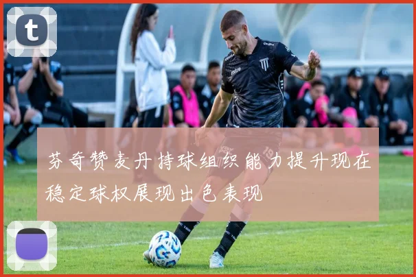 芬奇赞麦丹持球组织能力提升现在稳定球权展现出色表现
