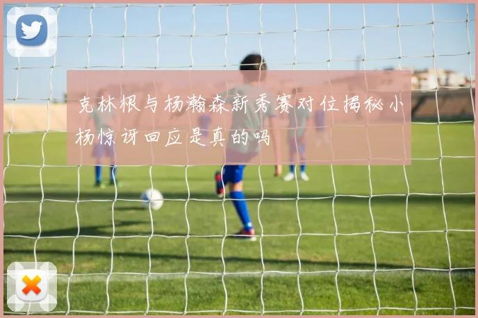 克林根与杨瀚森新秀赛对位揭秘小杨惊讶回应是真的吗