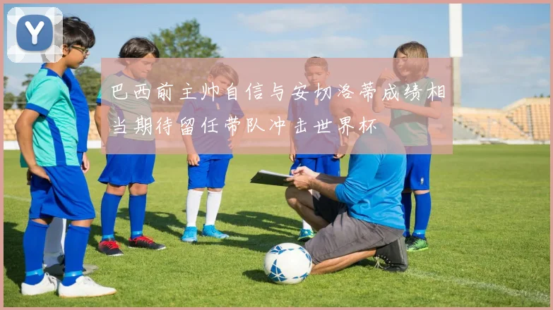 巴西前主帅自信与安切洛蒂成绩相当期待留任带队冲击世界杯
