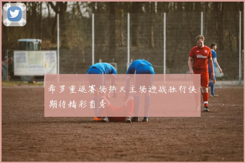 希罗重返赛场热火主场迎战独行侠期待精彩首秀
