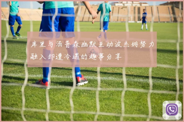 库里与汤普森幽默互动波杰姆努力融入却遭冷遇的趣事分享