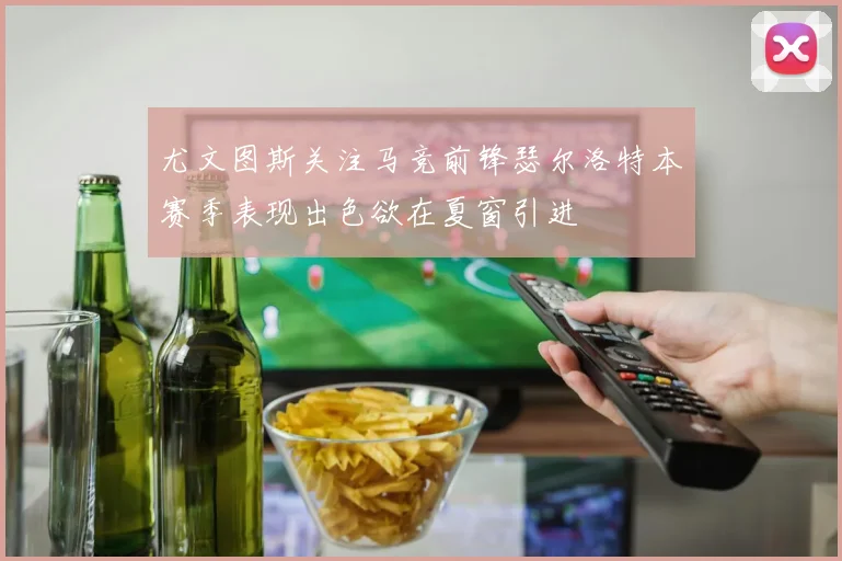 尤文图斯关注马竞前锋瑟尔洛特本赛季表现出色欲在夏窗引进