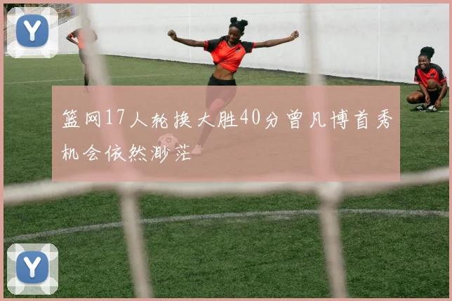 篮网17人轮换大胜40分曾凡博首秀机会依然渺茫