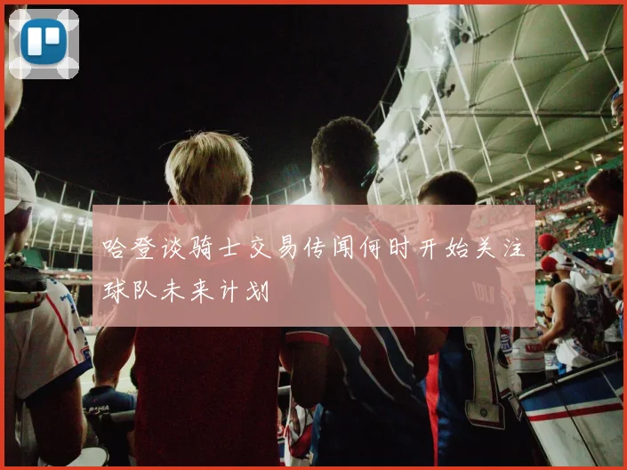 哈登谈骑士交易传闻何时开始关注球队未来计划