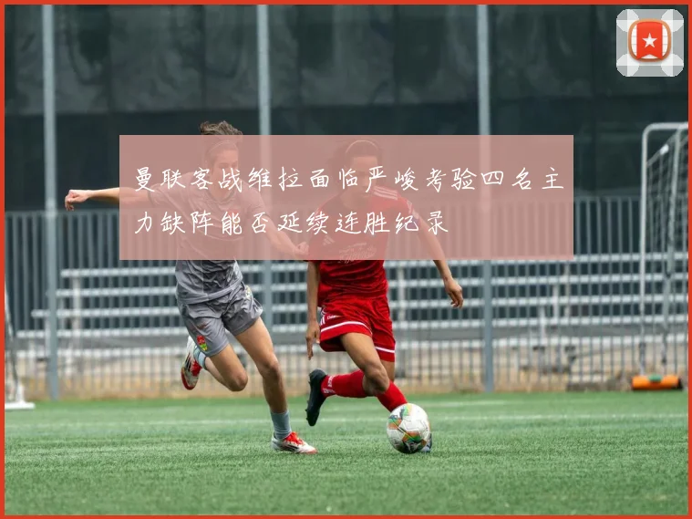 曼联客战维拉面临严峻考验四名主力缺阵能否延续连胜纪录