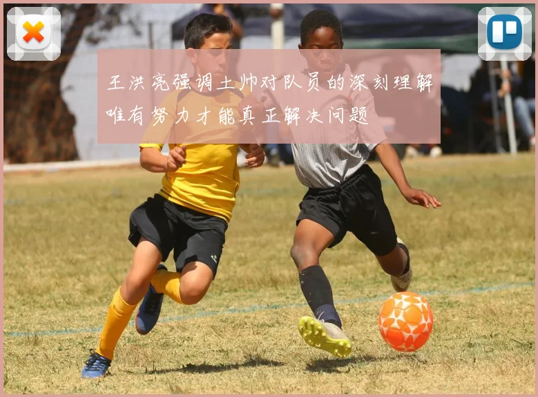 王洪亮强调土帅对队员的深刻理解唯有努力才能真正解决问题
