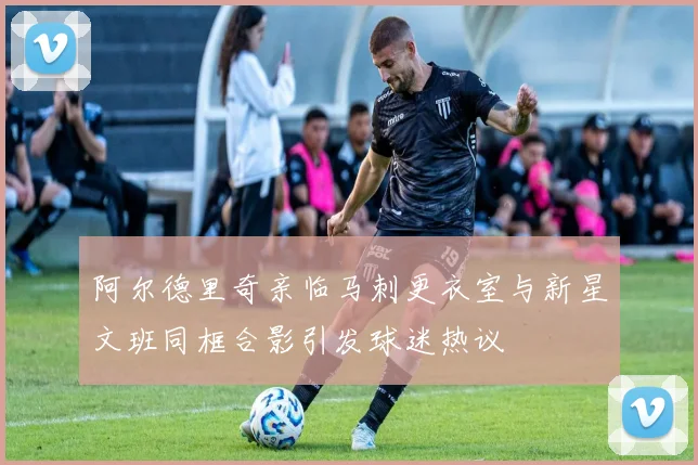 阿尔德里奇亲临马刺更衣室与新星文班同框合影引发球迷热议