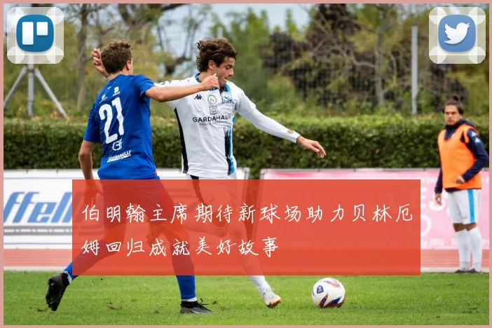 伯明翰主席期待新球场助力贝林厄姆回归成就美好故事