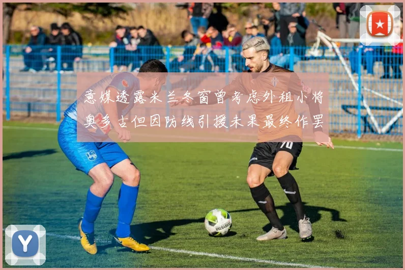 意媒透露米兰冬窗曾考虑外租小将奥多古但因防线引援未果最终作罢