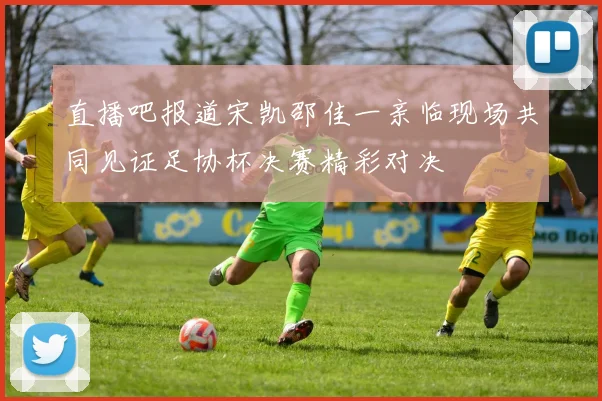 直播吧报道宋凯邵佳一亲临现场共同见证足协杯决赛精彩对决