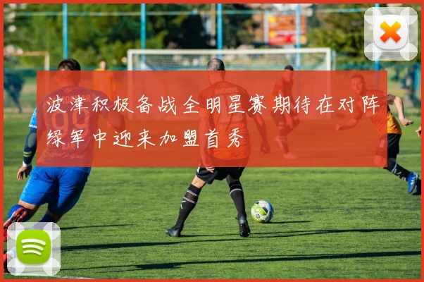 波津积极备战全明星赛期待在对阵绿军中迎来加盟首秀