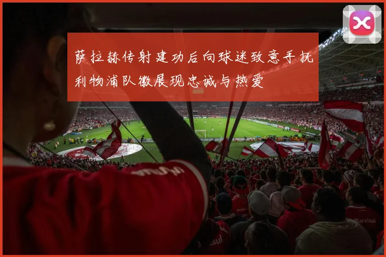 萨拉赫传射建功后向球迷致意手抚利物浦队徽展现忠诚与热爱