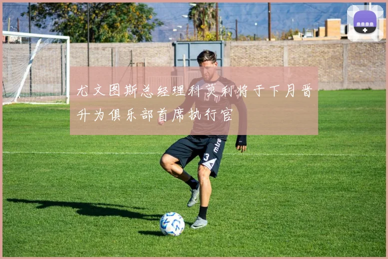 尤文图斯总经理科莫利将于下月晋升为俱乐部首席执行官