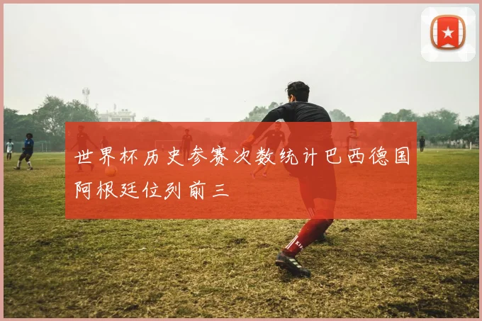 世界杯历史参赛次数统计巴西德国阿根廷位列前三