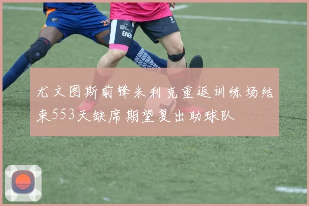 尤文图斯前锋米利克重返训练场结束553天缺席期望复出助球队