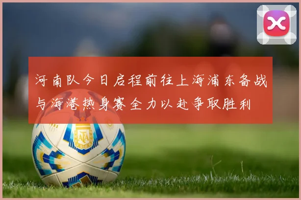 河南队今日启程前往上海浦东备战与海港热身赛全力以赴争取胜利