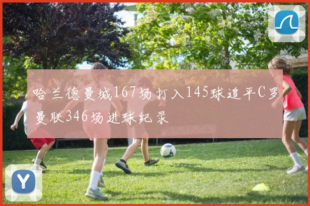 哈兰德曼城167场打入145球追平C罗曼联346场进球纪录