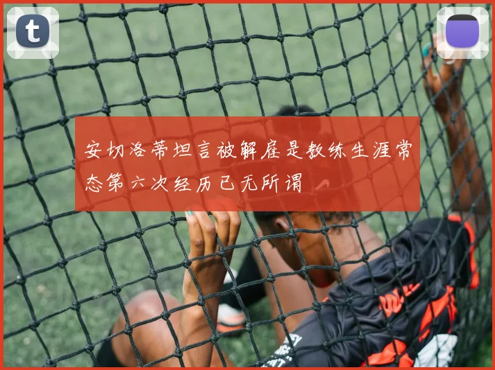 安切洛蒂坦言被解雇是教练生涯常态第六次经历已无所谓