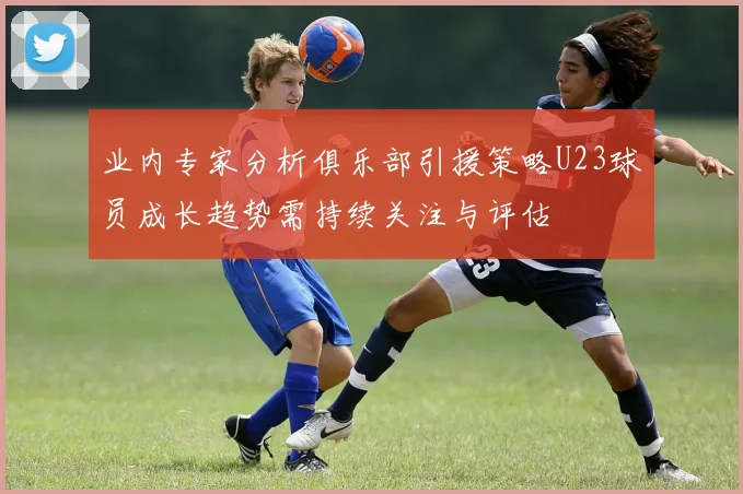业内专家分析俱乐部引援策略U23球员成长趋势需持续关注与评估