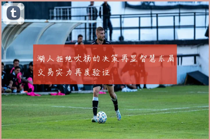 湖人拒绝吹杨的决策再显智慧东眉交易实力再度验证
