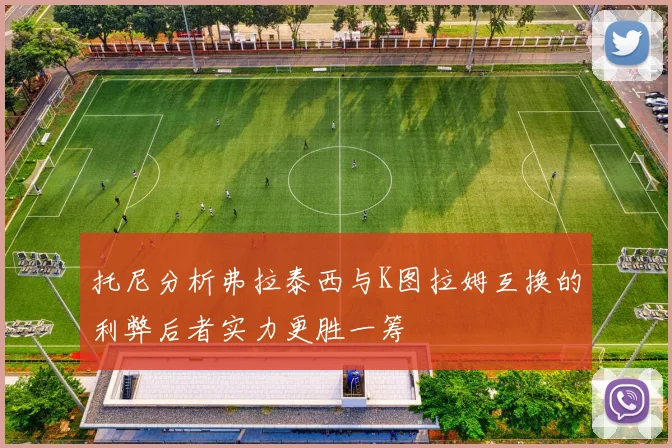 托尼分析弗拉泰西与K图拉姆互换的利弊后者实力更胜一筹