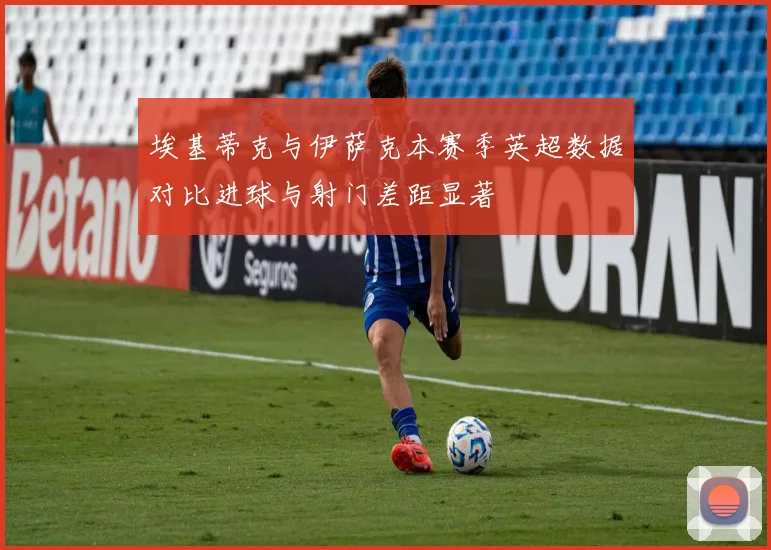 埃基蒂克与伊萨克本赛季英超数据对比进球与射门差距显著