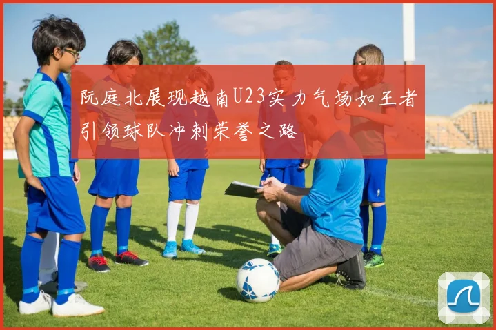 阮庭北展现越南U23实力气场如王者引领球队冲刺荣誉之路