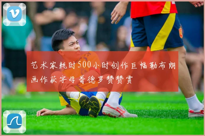 艺术家耗时500小时创作巨幅勒布朗画作获字母哥德罗赞赞赏