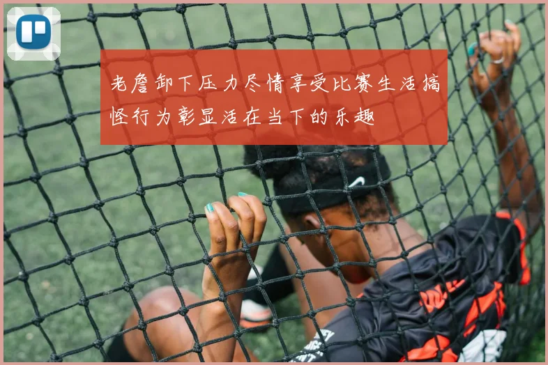 老詹卸下压力尽情享受比赛生活搞怪行为彰显活在当下的乐趣
