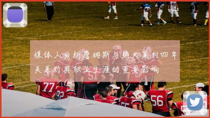 媒体人分析詹姆斯与热火莱利四年关系对其职业生涯的重要影响